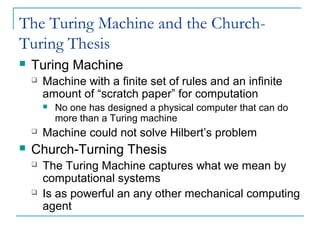 The Turing Machine and the Church-
Turing Thesis
 Turing Machine
 Machine with a finite set of rules and an infinite
amount of “scratch paper” for computation
 No one has designed a physical computer that can do
more than a Turing machine
 Machine could not solve Hilbert’s problem
 Church-Turning Thesis
 The Turing Machine captures what we mean by
computational systems
 Is as powerful an any other mechanical computing
agent
 