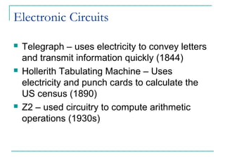 Electronic Circuits
 Telegraph – uses electricity to convey letters
and transmit information quickly (1844)
 Hollerith Tabulating Machine – Uses
electricity and punch cards to calculate the
US census (1890)
 Z2 – used circuitry to compute arithmetic
operations (1930s)
 