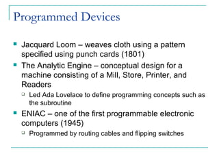 Programmed Devices
 Jacquard Loom – weaves cloth using a pattern
specified using punch cards (1801)
 The Analytic Engine – conceptual design for a
machine consisting of a Mill, Store, Printer, and
Readers
 Led Ada Lovelace to define programming concepts such as
the subroutine
 ENIAC – one of the first programmable electronic
computers (1945)
 Programmed by routing cables and flipping switches
 