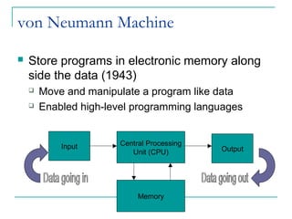 von Neumann Machine
 Store programs in electronic memory along
side the data (1943)
 Move and manipulate a program like data
 Enabled high-level programming languages
Input Central Processing
Unit (CPU)
Memory
Output
 
