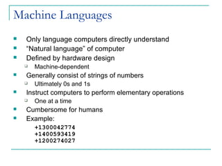 Machine Languages
 Only language computers directly understand
 “Natural language” of computer
 Defined by hardware design
 Machine-dependent
 Generally consist of strings of numbers
 Ultimately 0s and 1s
 Instruct computers to perform elementary operations
 One at a time
 Cumbersome for humans
 Example:
+1300042774
+1400593419
+1200274027
 