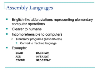 Assembly Languages
 English-like abbreviations representing elementary
computer operations
 Clearer to humans
 Incomprehensible to computers
 Translator programs (assemblers)
 Convert to machine language
 Example:
LOAD BASEPAY
ADD OVERPAY
STORE GROSSPAY
 