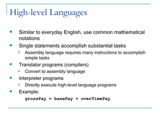 High-level Languages
 Similar to everyday English, use common mathematical
notations
 Single statements accomplish substantial tasks
 Assembly language requires many instructions to accomplish
simple tasks
 Translator programs (compilers)
 Convert to assembly language
 Interpreter programs
 Directly execute high-level language programs
 Example:
grossPay = basePay + overTimePay
 