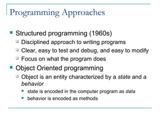 Programming Approaches
 Structured programming (1960s)
 Disciplined approach to writing programs
 Clear, easy to test and debug, and easy to modify
 Focus on what the program does
 Object Oriented programming
 Object is an entity characterized by a state and a
behavior
 state is encoded in the computer program as data
 behavior is encoded as methods
 
