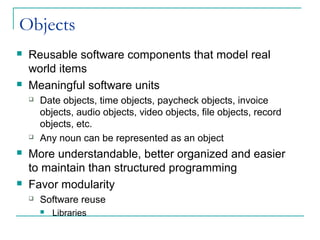 Objects
 Reusable software components that model real
world items
 Meaningful software units
 Date objects, time objects, paycheck objects, invoice
objects, audio objects, video objects, file objects, record
objects, etc.
 Any noun can be represented as an object
 More understandable, better organized and easier
to maintain than structured programming
 Favor modularity
 Software reuse
 Libraries
 