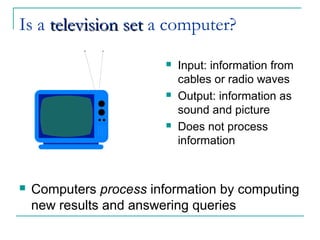 Is a television settelevision set a computer?
 Input: information from
cables or radio waves
 Output: information as
sound and picture
 Does not process
information
 Computers process information by computing
new results and answering queries
 