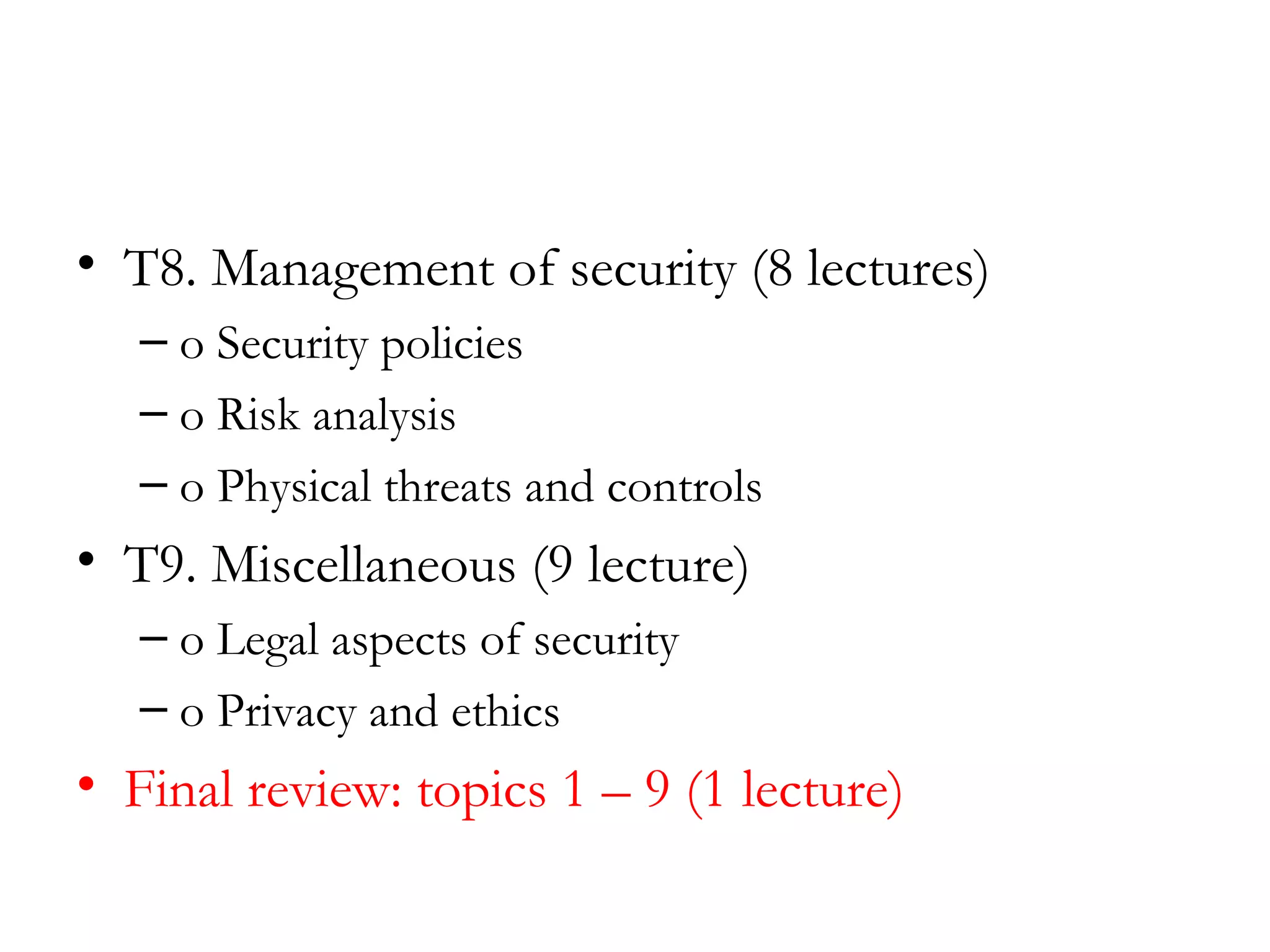 • T8. Management of security (8 lectures)
   – o Security policies
   – o Risk analysis
   – o Physical threats and controls
• T9. Miscellaneous (9 lecture)
   – o Legal aspects of security
   – o Privacy and ethics
• Final review: topics 1 – 9 (1 lecture)
 