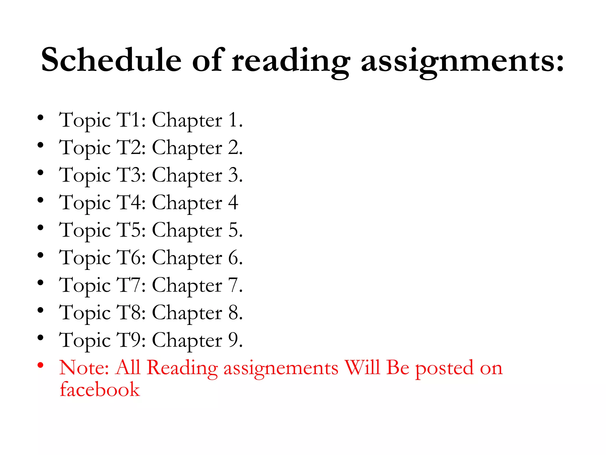 Schedule of reading assignments:
•   Topic T1: Chapter 1.
•   Topic T2: Chapter 2.
•   Topic T3: Chapter 3.
•   Topic T4: Chapter 4
•   Topic T5: Chapter 5.
•   Topic T6: Chapter 6.
•   Topic T7: Chapter 7.
•   Topic T8: Chapter 8.
•   Topic T9: Chapter 9.
•   Note: All Reading assignements Will Be posted on
    facebook
 