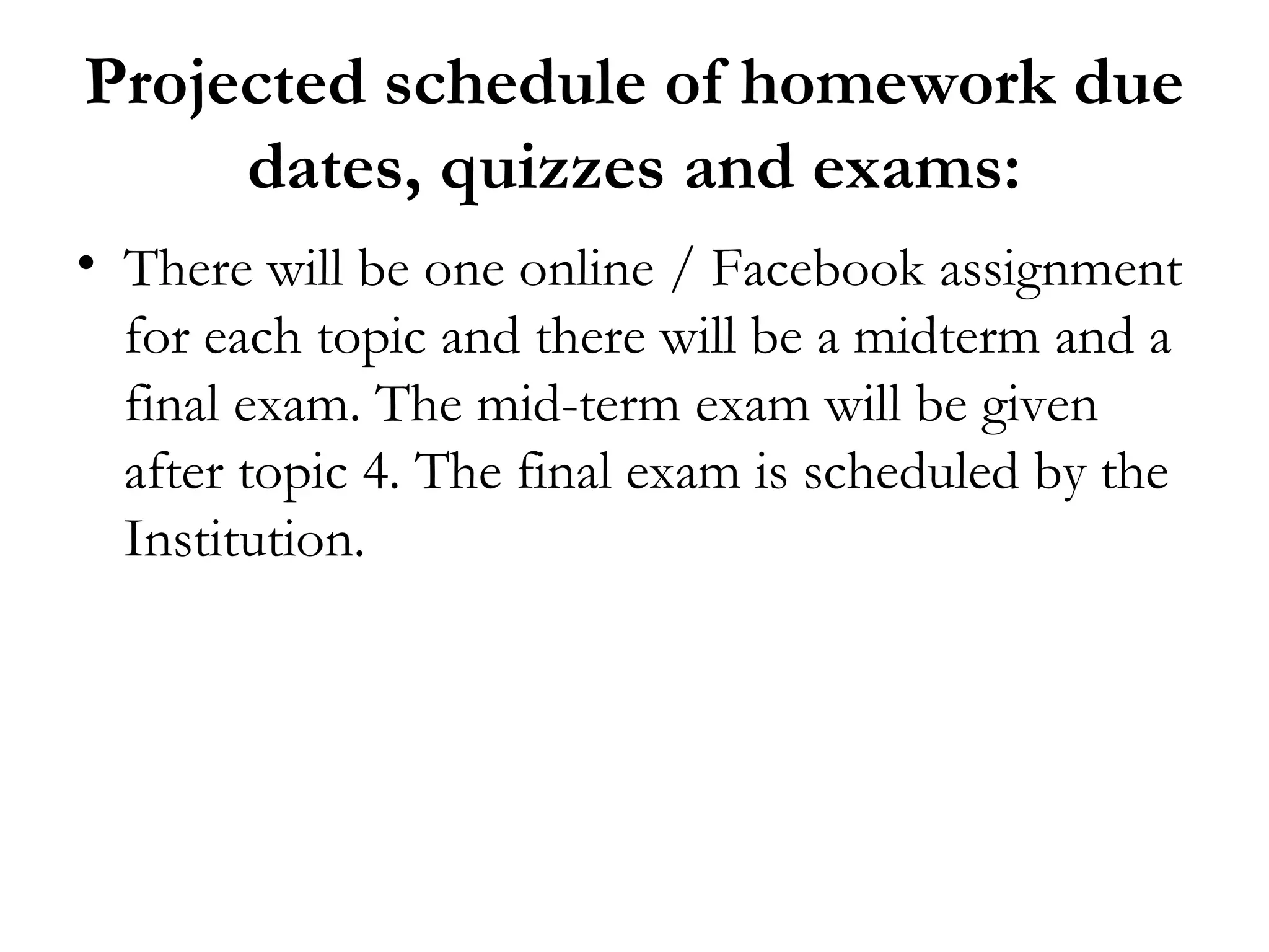 Projected schedule of homework due
     dates, quizzes and exams:
• There will be one online / Facebook assignment
  for each topic and there will be a midterm and a
  final exam. The mid-term exam will be given
  after topic 4. The final exam is scheduled by the
  Institution.
 