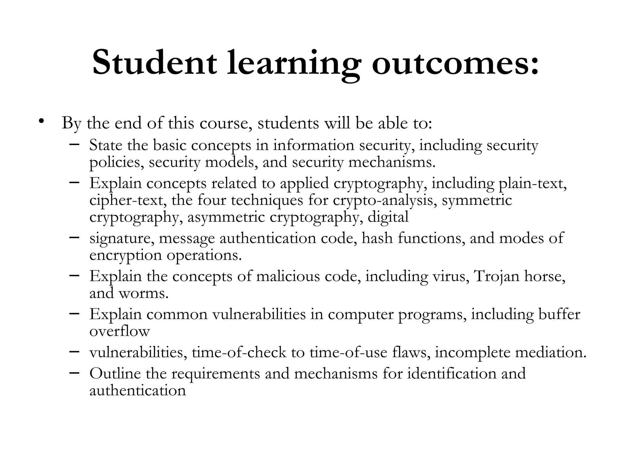 Student learning outcomes:
• By the end of this course, students will be able to:
    – State the basic concepts in information security, including security
      policies, security models, and security mechanisms.
    – Explain concepts related to applied cryptography, including plain-text,
      cipher-text, the four techniques for crypto-analysis, symmetric
      cryptography, asymmetric cryptography, digital
    – signature, message authentication code, hash functions, and modes of
      encryption operations.
    – Explain the concepts of malicious code, including virus, Trojan horse,
      and worms.
    – Explain common vulnerabilities in computer programs, including buffer
      overflow
    – vulnerabilities, time-of-check to time-of-use flaws, incomplete mediation.
    – Outline the requirements and mechanisms for identification and
      authentication
 