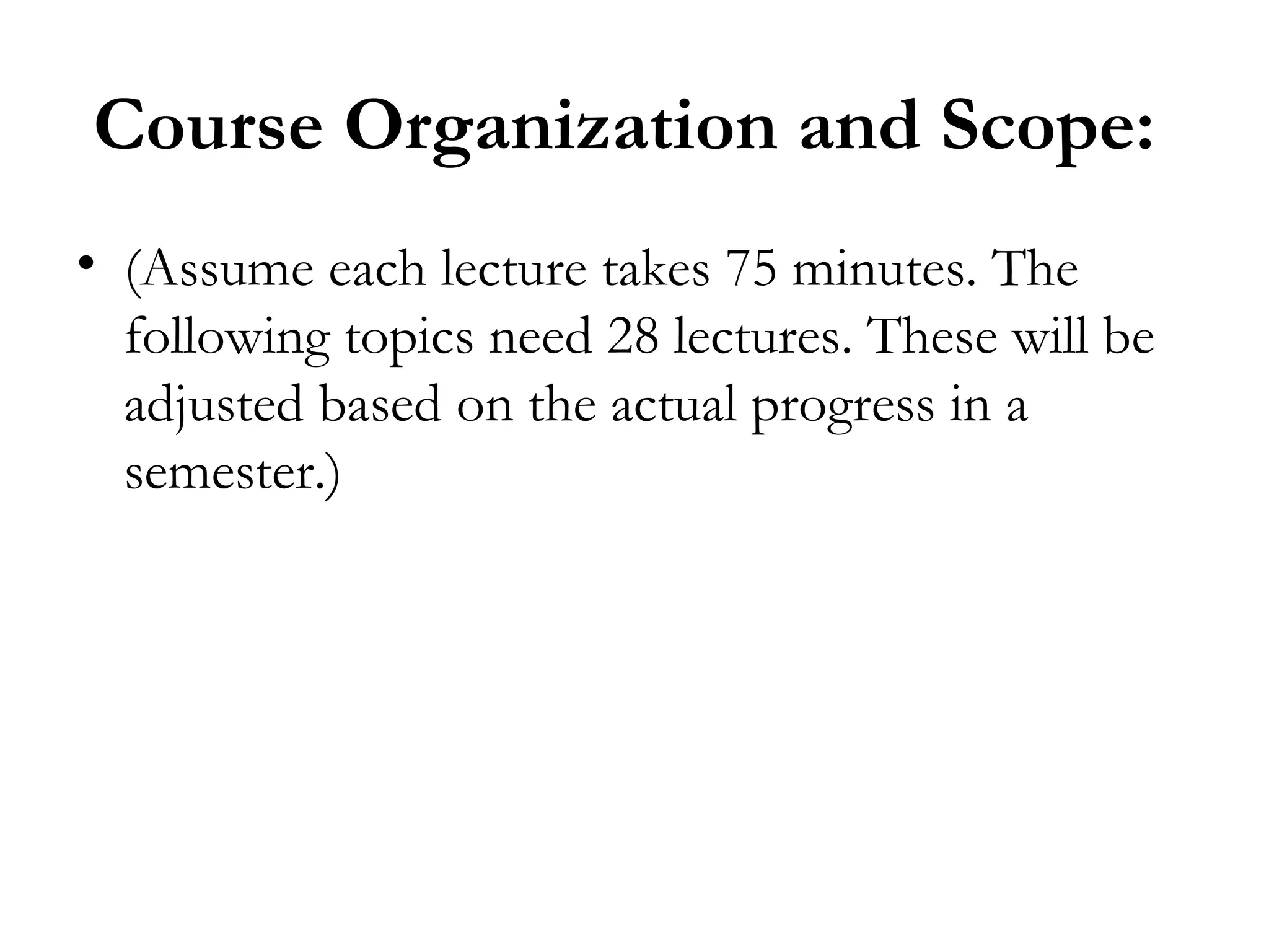 Course Organization and Scope:
• (Assume each lecture takes 75 minutes. The
  following topics need 28 lectures. These will be
  adjusted based on the actual progress in a
  semester.)
 