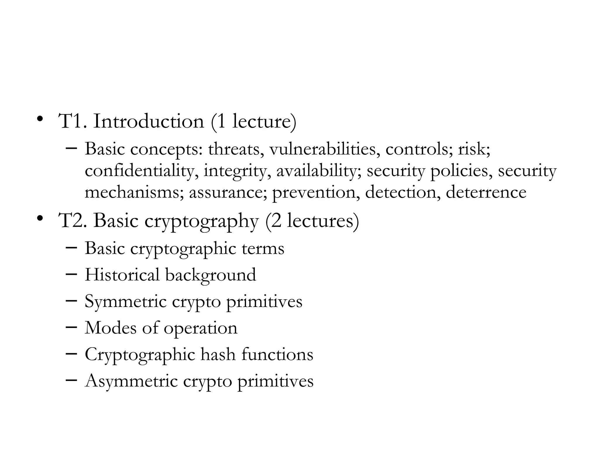 • T1. Introduction (1 lecture)
   – Basic concepts: threats, vulnerabilities, controls; risk;
     confidentiality, integrity, availability; security policies, security
     mechanisms; assurance; prevention, detection, deterrence
• T2. Basic cryptography (2 lectures)
   –   Basic cryptographic terms
   –   Historical background
   –   Symmetric crypto primitives
   –   Modes of operation
   –   Cryptographic hash functions
   –   Asymmetric crypto primitives
 