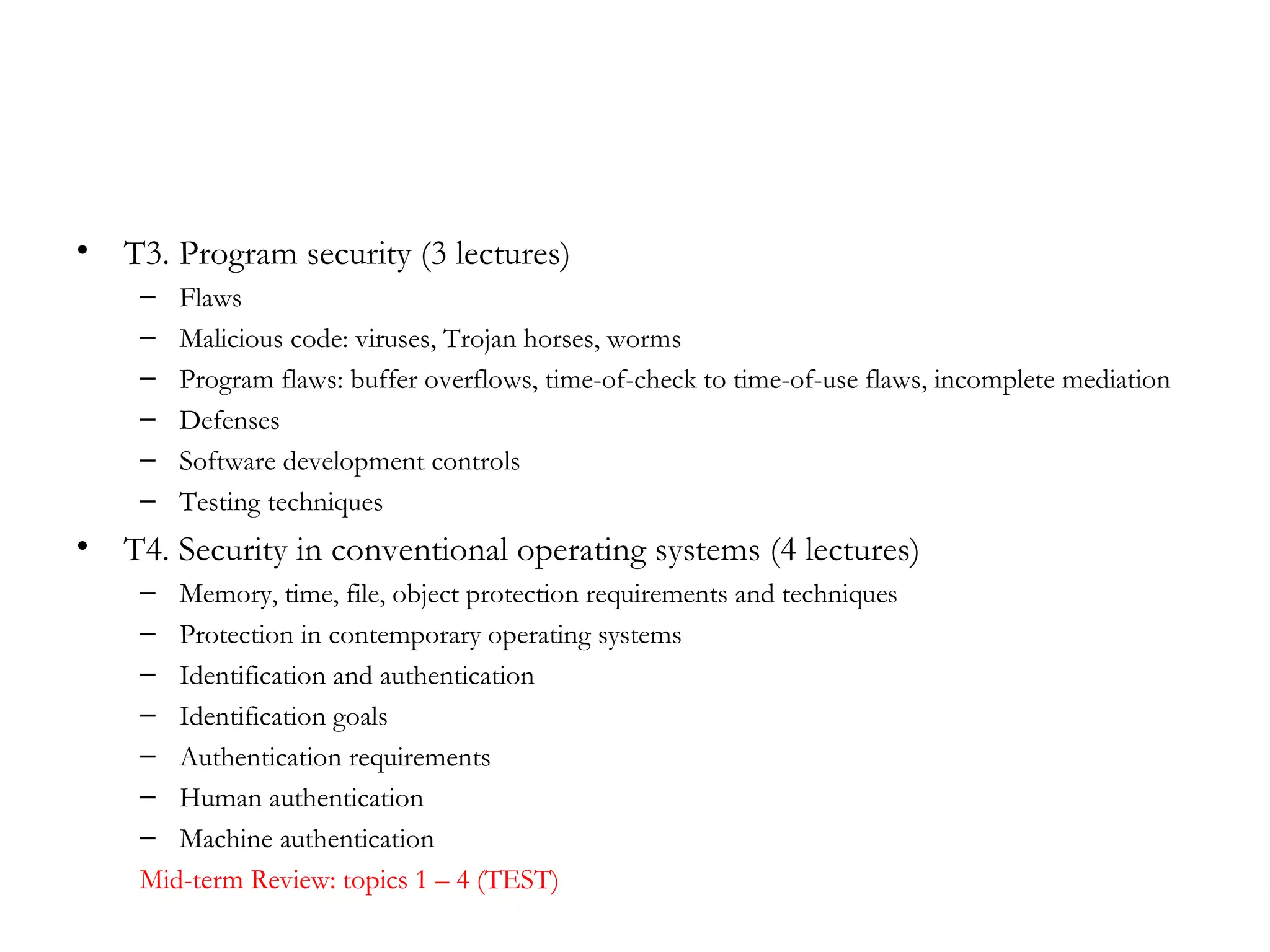 •   T3. Program security (3 lectures)
     –   Flaws
     –   Malicious code: viruses, Trojan horses, worms
     –   Program flaws: buffer overflows, time-of-check to time-of-use flaws, incomplete mediation
     –   Defenses
     –   Software development controls
     –   Testing techniques
•   T4. Security in conventional operating systems (4 lectures)
     –  Memory, time, file, object protection requirements and techniques
     –  Protection in contemporary operating systems
     –  Identification and authentication
     –  Identification goals
     –  Authentication requirements
     –  Human authentication
     –  Machine authentication
     Mid-term Review: topics 1 – 4 (TEST)
 