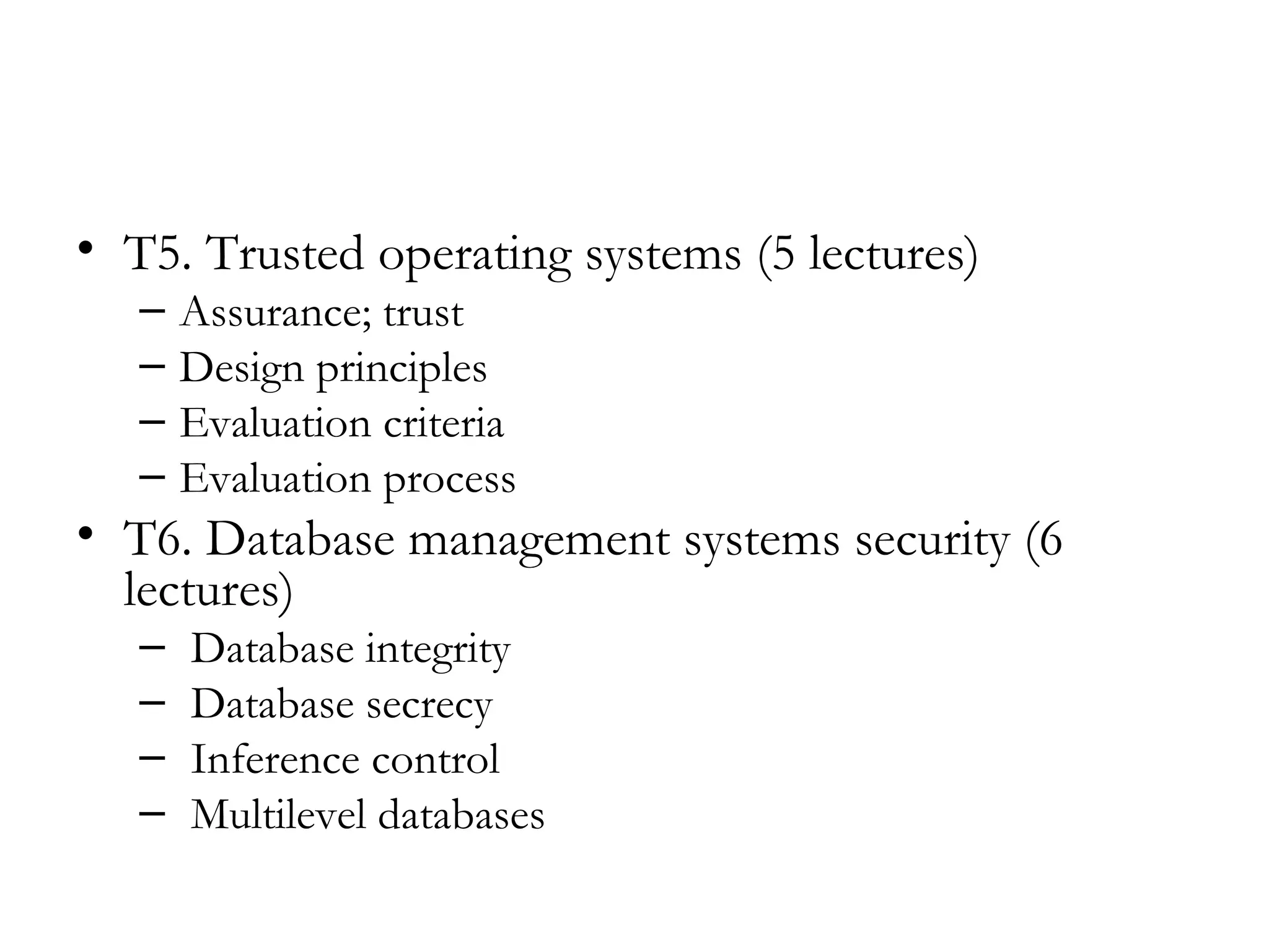 • T5. Trusted operating systems (5 lectures)
   –   Assurance; trust
   –   Design principles
   –   Evaluation criteria
   –   Evaluation process
• T6. Database management systems security (6
  lectures)
   –   Database integrity
   –   Database secrecy
   –   Inference control
   –   Multilevel databases
 