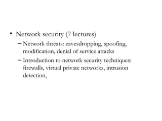 • Network security (7 lectures)
  – Network threats: eavesdropping, spoofing,
    modification, denial of service attacks
  – Introduction to network security techniques:
    firewalls, virtual private networks, intrusion
    detection,
 