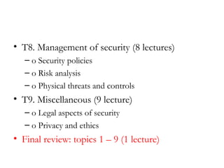 • T8. Management of security (8 lectures)
   – o Security policies
   – o Risk analysis
   – o Physical threats and controls
• T9. Miscellaneous (9 lecture)
   – o Legal aspects of security
   – o Privacy and ethics
• Final review: topics 1 – 9 (1 lecture)
 