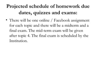 Projected schedule of homework due
     dates, quizzes and exams:
• There will be one online / Facebook assignment
  for each topic and there will be a midterm and a
  final exam. The mid-term exam will be given
  after topic 4. The final exam is scheduled by the
  Institution.
 