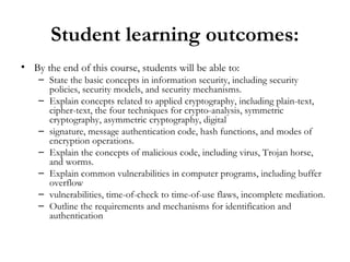 Student learning outcomes:
• By the end of this course, students will be able to:
    – State the basic concepts in information security, including security
      policies, security models, and security mechanisms.
    – Explain concepts related to applied cryptography, including plain-text,
      cipher-text, the four techniques for crypto-analysis, symmetric
      cryptography, asymmetric cryptography, digital
    – signature, message authentication code, hash functions, and modes of
      encryption operations.
    – Explain the concepts of malicious code, including virus, Trojan horse,
      and worms.
    – Explain common vulnerabilities in computer programs, including buffer
      overflow
    – vulnerabilities, time-of-check to time-of-use flaws, incomplete mediation.
    – Outline the requirements and mechanisms for identification and
      authentication
 