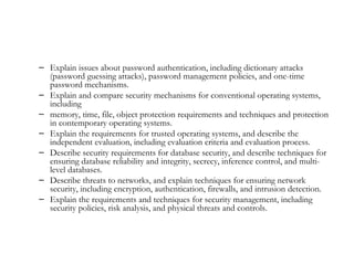 – Explain issues about password authentication, including dictionary attacks
  (password guessing attacks), password management policies, and one-time
  password mechanisms.
– Explain and compare security mechanisms for conventional operating systems,
  including
– memory, time, file, object protection requirements and techniques and protection
  in contemporary operating systems.
– Explain the requirements for trusted operating systems, and describe the
  independent evaluation, including evaluation criteria and evaluation process.
– Describe security requirements for database security, and describe techniques for
  ensuring database reliability and integrity, secrecy, inference control, and multi-
  level databases.
– Describe threats to networks, and explain techniques for ensuring network
  security, including encryption, authentication, firewalls, and intrusion detection.
– Explain the requirements and techniques for security management, including
  security policies, risk analysis, and physical threats and controls.
 