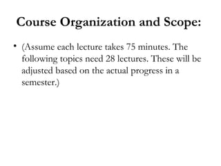 Course Organization and Scope:
• (Assume each lecture takes 75 minutes. The
  following topics need 28 lectures. These will be
  adjusted based on the actual progress in a
  semester.)
 