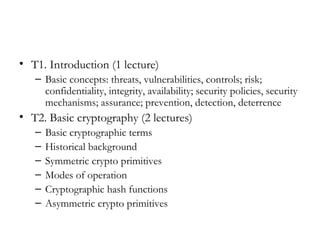 • T1. Introduction (1 lecture)
   – Basic concepts: threats, vulnerabilities, controls; risk;
     confidentiality, integrity, availability; security policies, security
     mechanisms; assurance; prevention, detection, deterrence
• T2. Basic cryptography (2 lectures)
   –   Basic cryptographic terms
   –   Historical background
   –   Symmetric crypto primitives
   –   Modes of operation
   –   Cryptographic hash functions
   –   Asymmetric crypto primitives
 