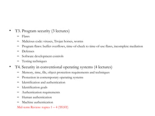 •   T3. Program security (3 lectures)
     –   Flaws
     –   Malicious code: viruses, Trojan horses, worms
     –   Program flaws: buffer overflows, time-of-check to time-of-use flaws, incomplete mediation
     –   Defenses
     –   Software development controls
     –   Testing techniques
•   T4. Security in conventional operating systems (4 lectures)
     –  Memory, time, file, object protection requirements and techniques
     –  Protection in contemporary operating systems
     –  Identification and authentication
     –  Identification goals
     –  Authentication requirements
     –  Human authentication
     –  Machine authentication
     Mid-term Review: topics 1 – 4 (TEST)
 