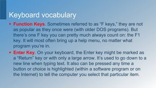 Keyboard vocabulary
 Function Keys. Sometimes referred to as “F keys,” they are not
as popular as they once were (with older DOS programs). But
there’s one F key you can pretty much always count on: the F1
key. It will most often bring up a help menu, no matter what
program you’re in.
 Enter Key. On your keyboard, the Enter key might be marked as
a “Return” key or with only a large arrow. It’s used to go down to a
new line when typing text. It also can be pressed any time a
button or choice is highlighted (within a software program or on
the Internet) to tell the computer you select that particular item.
 
