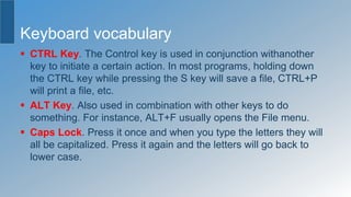 Keyboard vocabulary
 CTRL Key. The Control key is used in conjunction withanother
key to initiate a certain action. In most programs, holding down
the CTRL key while pressing the S key will save a file, CTRL+P
will print a file, etc.
 ALT Key. Also used in combination with other keys to do
something. For instance, ALT+F usually opens the File menu.
 Caps Lock. Press it once and when you type the letters they will
all be capitalized. Press it again and the letters will go back to
lower case.
 