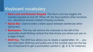 Keyboard vocabulary
 Num Lock and Numeric Keypad. The Num Lock key toggles the
numeric keypad on and off. When off, the keys perform other functions
(i.e., directional arrows) instead of typing numbers.
 Space Bar. Used to enter a blank space between sentences when
typing text.
 Backspace. This key will remove the character to the left of the
cursor(the small blinking vertical line that shows you where you are on
a page of text).
 Shift Key. The Shift key allows you to create a capital letter. Or ... you
can hold down Shift key and press one of the number keys (on the top
row of keyboard) to get a punctuation symbol (!, @, #, $, for instance).
 
