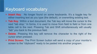 Keyboard vocabulary
 Insert Key. No longer found on some keyboards. It’s a toggle key for
either inserting text as you type (the default), or overwriting existing text.
 Tab Key. Within a text document, the Tab key will move the cursor to the
next “tab stop.” In forms, it is used to move from field to field or from one
table cell to the next. Pressing Tab and Shift simultaneously will usually
“tab” you back to the previous field.
 Delete. Pressing this key will remove the character to the right of the
cursor when pressed.
 Print Screen. The Print Screen button will send a copy of your monitor’s
screen to the “clipboard” ready to be pasted into another program.
 
