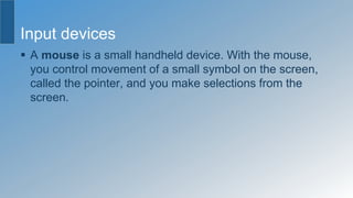 Input devices
 A mouse is a small handheld device. With the mouse,
you control movement of a small symbol on the screen,
called the pointer, and you make selections from the
screen.
 