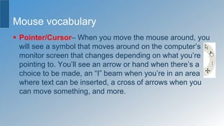 Mouse vocabulary
 Pointer/Cursor– When you move the mouse around, you
will see a symbol that moves around on the computer’s
monitor screen that changes depending on what you’re
pointing to. You’ll see an arrow or hand when there’s a
choice to be made, an “I” beam when you’re in an area
where text can be inserted, a cross of arrows when you
can move something, and more.
 
