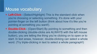 Mouse vocabulary
 Left-Click– (Select/Highlight) This is the standard click when
you’re choosing or selecting something. It’s done with your
pointer-finger on the left button (think about how it’s like you’re
pointing at something you want!).
 Double-Click– (Open/Start) By pointing to something and then
double-clicking (double-clicks are ALWAYS with the left mouse
button), you are telling the thing you’re clicking on to open or to
start. In text areas, however, double-clicking can select a whole
word. (Try triple-clicking in text to select a whole paragraph!)
 
