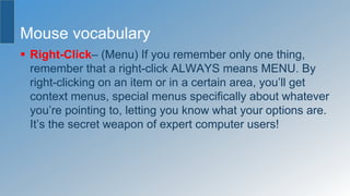 Mouse vocabulary
 Right-Click– (Menu) If you remember only one thing,
remember that a right-click ALWAYS means MENU. By
right-clicking on an item or in a certain area, you’ll get
context menus, special menus specifically about whatever
you’re pointing to, letting you know what your options are.
It’s the secret weapon of expert computer users!
 