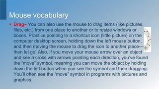 Mouse vocabulary
 Drag– You can also use the mouse to drag items (like pictures,
files, etc.) from one place to another or to resize windows or
boxes. Practice pointing to a shortcut icon (little picture) on the
computer desktop screen, holding down the left mouse button,
and then moving the mouse to drag the icon to another place—
then let go! Also, if you move your mouse arrow over an object
and see a cross with arrows pointing each direction, you’ve found
the “move” symbol, meaning you can move the object by holding
down the left button when you see the symbol and then dragging.
You’ll often see the “move” symbol in programs with pictures and
graphics.
 