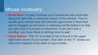 Mouse vocabulary
 Scroll Bars– In open windows you’ll sometimes see scroll bars
along the right side or along the bottom of the window. They’re
usually grey-colored bars with elevator-type boxes in them that
can be dragged up and down or sideways (at the bottom) to help
you see more of a screen or document. If you don’t see a
scrollbar, you know there is nothing more to see!
 Close Button– This “X” on a field of red is found in the upper
right-hand corner of your screen. One-click on the “X” closes out
what ever happens to be open on your screen.
 
