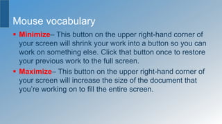 Mouse vocabulary
 Minimize– This button on the upper right-hand corner of
your screen will shrink your work into a button so you can
work on something else. Click that button once to restore
your previous work to the full screen.
 Maximize– This button on the upper right-hand corner of
your screen will increase the size of the document that
you’re working on to fill the entire screen.
 