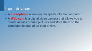 Input devices
 A microphone allows you to speak into the computer.
 A Web cam is a digital video camera that allows you to
create movies or take pictures and store them on the
computer instead of on tape or film.
 