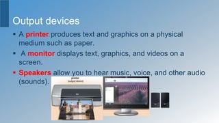 Output devices
 A printer produces text and graphics on a physical
medium such as paper.
 A monitor displays text, graphics, and videos on a
screen.
 Speakers allow you to hear music, voice, and other audio
(sounds).
 