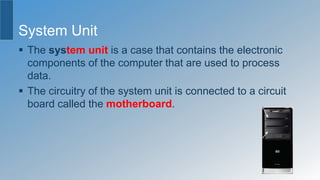 System Unit
 The system unit is a case that contains the electronic
components of the computer that are used to process
data.
 The circuitry of the system unit is connected to a circuit
board called the motherboard.
 