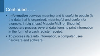 Continued …..
 Information conveys meaning and is useful to people (is
the data that is organized, meaningful and useful).for
example, in big shops( Maputo Mall or Shoprite)
computers process several data items to print information
in the form of a cash register receipt.
 To process data into information, a computer uses
hardware and software.
 