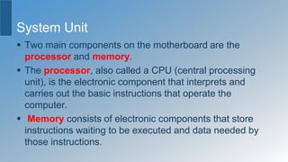 System Unit
 Two main components on the motherboard are the
processor and memory.
 The processor, also called a CPU (central processing
unit), is the electronic component that interprets and
carries out the basic instructions that operate the
computer.
 Memory consists of electronic components that store
instructions waiting to be executed and data needed by
those instructions.
 