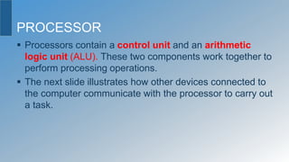 PROCESSOR
 Processors contain a control unit and an arithmetic
logic unit (ALU). These two components work together to
perform processing operations.
 The next slide illustrates how other devices connected to
the computer communicate with the processor to carry out
a task.
 