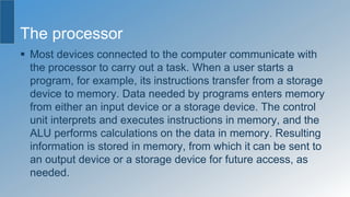 The processor
 Most devices connected to the computer communicate with
the processor to carry out a task. When a user starts a
program, for example, its instructions transfer from a storage
device to memory. Data needed by programs enters memory
from either an input device or a storage device. The control
unit interprets and executes instructions in memory, and the
ALU performs calculations on the data in memory. Resulting
information is stored in memory, from which it can be sent to
an output device or a storage device for future access, as
needed.
 