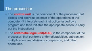 The processor
 The control unit is the component of the processor that
directs and coordinates most of the operations in the
computer.(it interprets each instruction issued by a
program and then initiates the appropriate action to carry
out the instruction.)
 The arithmetic logic unit(ALU), is the component of the
processor, that performs arithmetic(addition, subtraction,
multiplication, and division), comparison, and other
operations.
 