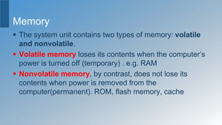 Memory
 The system unit contains two types of memory: volatile
and nonvolatile.
 Volatile memory loses its contents when the computer’s
power is turned off (temporary) . e.g. RAM
 Nonvolatile memory, by contrast, does not lose its
contents when power is removed from the
computer(permanent). ROM, flash memory, cache
 