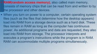  RAM(random access memory), also called main memory,
consists of memory chips that can be read from and written to by
the processor and other devices.
 When you turn on power to a computer, certain operating system
files (such as the files that determine how the desktop appears)
load into RAM from a storage device such as a hard disk. These
files remain in RAM as long as the computer has continuous
power. As additional programs and data are requested, they also
load into RAM from storage. The processor interprets and
executes a program’s instructions while the program is in RAM.
RAM can accommodate multiple programs simultaneously.
 