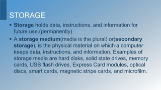 STORAGE
 Storage holds data, instructions, and information for
future use.(permanently)
 A storage medium(media is the plural) or(secondary
storage), is the physical material on which a computer
keeps data, instructions, and information. Examples of
storage media are hard disks, solid state drives, memory
cards, USB flash drives, Express Card modules, optical
discs, smart cards, magnetic stripe cards, and microfilm.
 