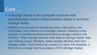 Cont.….
 A storage device is the computer hardware that
records(writes) and/or retrieves(reads) items to and from
storage media.
 Writing is the process of transferring data, instructions, and
information from memory to a storage medium. Reading is the
process of transferring these items from a storage medium into
memory. When storage devices write data on storage media, they
are creating output. Similarly, when storage devices read from
storage media, they function as a source of input. For example, a
DVD drive (storage device) accepts a DVD (storage media).
 