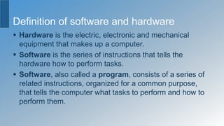 Definition of software and hardware
 Hardware is the electric, electronic and mechanical
equipment that makes up a computer.
 Software is the series of instructions that tells the
hardware how to perform tasks.
 Software, also called a program, consists of a series of
related instructions, organized for a common purpose,
that tells the computer what tasks to perform and how to
perform them.
 
